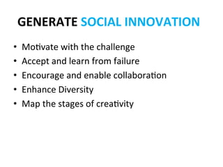 GENERATE	
  SOCIAL	
  INNOVATION	
  
•    Mo?vate	
  with	
  the	
  challenge	
  
•    Accept	
  and	
  learn	
  from	
  failure	
  
•    Encourage	
  and	
  enable	
  collabora?on	
  
•    Enhance	
  Diversity	
  
•    Map	
  the	
  stages	
  of	
  crea?vity	
  
 