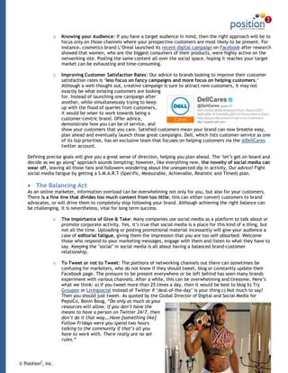 o   Knowing your Audience: If you have a target audience in mind, then the right approach will be to
                    focus only on those channels where your prospective customers are most likely to be present. For
                    instance, cosmetics brand L‟Oreal launched its recent digital campaign on Facebook after research
                    showed that women, who are the biggest consumers of their products, were highly active on the
                    networking site. Posting the same content all over the social space, hoping it reaches your target
                    market can be exhausting and time-consuming.

                o   Improving Customer Satisfaction Rates: Our advice to brands looking to improve their customer
                    satisfaction rates is „less focus on fancy campaigns and more focus on helping customers.„
                    Although a well-thought out, creative campaign is sure to attract new customers, it may not
                    exactly be what existing customers are looking
                    for. Instead of launching one campaign after
                    another, while simultaneously trying to keep
                    up with the flood of queries from customers,
                    it would be wiser to work towards being a
                    customer-centric brand. Offer advice,
                    demonstrate how you can be of service, and
                    show your customers that you care. Satisfied customers mean your brand can now breathe easy,
                    plan ahead and eventually launch those great campaigns. Dell, which lists customer-service as one
                    of its top priorities, has an exclusive team that focuses on helping customers via the @DellCares
                    twitter account.

    Defining precise goals will give you a great sense of direction, helping you plan ahead. The „let‟s get on board and
    decide as we go along‟ approach sounds tempting; however, like everything new, the novelty of social media can
    wear off, leaving all those fans and followers wondering about the unexpected dip in activity. Our advice? Fight
    social media fatigue by getting a S.M.A.R.T (Specific, Measurable, Achievable, Realistic and Timed) plan.

        The Balancing Act
    As an online marketer, information overload can be overwhelming not only for you, but also for your customers.
    There is a fine line that divides too much content from too little; this can either convert customers to brand
    advocates, or will drive them to completely stop following your brand. Although achieving the right balance can
    be challenging, it is nevertheless, vital for long term success.

                o   The Importance of Give & Take: Many companies use social media as a platform to talk about or
                    promote corporate activity. Yes, it‟s true that social media is a place for this kind of a thing, but
                    not all the time. Uploading or posting promotional material incessantly will give your audience a
                    case of editorial fatigue, giving them the impression that you are too self-absorbed. Welcome
                    those who respond to your marketing messages, engage with them and listen to what they have to
                    say. Keeping the ‟social‟ in social media is all about having a balanced brand-customer
                    relationship.

                o   To Tweet or not to Tweet: The plethora of networking channels out there can sometimes be
                    confusing for marketers, who do not know if they should tweet, blog or constantly update their
                    Facebook page. The pressure to be present everywhere or be left behind has seen many brands
                    experiment with various channels. After a while, this can be overwhelming and tiresome. Here‟s
                    what we think: a) If you tweet more than 25 times a day, then it would be best to blog b) Try
                    Groupon or Livingsocial instead of Twitter if „deal-of-the-day‟ is your thing c) Not much to say?
                    Then you should just tweet. As quoted by the Global Director of Digital and Social Media for
                    PepsiCo, Bonin Boug, “Do only as much as your
                    resources will allow. If you don’t have the
                    means to have a person on Twitter 24/7, then
                    don’t do it that way….Have [something like]
                    Follow Fridays were you spend two hours
                    talking to the community if that’s all you
                    have to work with. There really are no set
                    rules.“




© Position2, Inc.                                                                                                       2
 