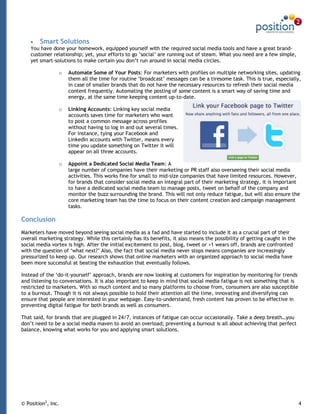 Smart Solutions
    You have done your homework, equipped yourself with the required social media tools and have a great brand-
    customer relationship; yet, your efforts to go ‟social‟ are running out of steam. What you need are a few simple,
    yet smart-solutions to make certain you don‟t run around in social media circles.

                o   Automate Some of Your Posts: For marketers with profiles on multiple networking sites, updating
                    them all the time for routine „broadcast‟ messages can be a tiresome task. This is true, especially,
                    in case of smaller brands that do not have the necessary resources to refresh their social media
                    content frequently. Automating the posting of some content is a smart way of saving time and
                    energy, at the same time keeping content up-to-date.

                o   Linking Accounts: Linking key social media
                    accounts saves time for marketers who want
                    to post a common message across profiles
                    without having to log in and out several times.
                    For instance, tying your Facebook and
                    LinkedIn accounts with Twitter, means every
                    time you update something on Twitter it will
                    appear on all three accounts.

                o   Appoint a Dedicated Social Media Team: A
                    large number of companies have their marketing or PR staff also overseeing their social media
                    activities. This works fine for small to mid-size companies that have limited resources. However,
                    for brands that consider social media an integral part of their marketing strategy, it is important
                    to have a dedicated social media team to manage posts, tweet on behalf of the company and
                    monitor the buzz surrounding the brand. This will not only reduce fatigue, but will also ensure the
                    core marketing team has the time to focus on their content creation and campaign management
                    tasks.

Conclusion
Marketers have moved beyond seeing social media as a fad and have started to include it as a crucial part of their
overall marketing strategy. While this certainly has its benefits, it also means the possibility of getting caught in the
social media vortex is high. After the initial excitement to post, blog, tweet or +1 wears off, brands are confronted
with the question of „what next?‟ Also, the fact that social media never stops means companies are increasingly
pressurized to keep up. Our research shows that online marketers with an organized approach to social media have
been more successful at beating the exhaustion that eventually follows.

Instead of the „do-it-yourself‟ approach, brands are now looking at customers for inspiration by monitoring for trends
and listening to conversations. It is also important to keep in mind that social media fatigue is not something that is
restricted to marketers. With so much content and so many platforms to choose from, consumers are also susceptible
to a burnout. Though it is not always possible to hold their attention all the time, innovating and diversifying can
ensure that people are interested in your webpage. Easy-to-understand, fresh content has proven to be effective in
preventing digital fatigue for both brands as well as consumers.

That said, for brands that are plugged in 24/7, instances of fatigue can occur occasionally. Take a deep breath…you
don‟t need to be a social media maven to avoid an overload; preventing a burnout is all about achieving that perfect
balance, knowing what works for you and applying smart solutions.




© Position2, Inc.                                                                                                           4
 