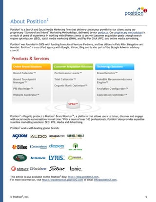 About Position2
Position2 is a Search and Social Media Marketing firm that delivers continuous growth for our clients using our
proprietary “Surround and Intent” Marketing Methodology, delivered by our products. Our proprietary methodology is
a result of years of experience in working with diverse clients to deliver customer acquisition goals through search
engine optimization (SEO), social media marketing (SMM), and Pay Per Click (PPC) and online media advertising.

Position2 was founded in 2006 with funding from Accel Venture Partners, and has offices in Palo Alto, Bangalore and
Mumbai. Position2 is a certified agency with Google, Yahoo, Bing and is also part of the Google Adwords advisory
council.




Position2's flagship product is Position2 Brand MonitorTM, a platform that allows users to listen, discover and engage
with social media conversations in real time. With a team of over 100 professionals, Position 2 also provides expertise
in online marketing solutions: SEO, PPC, Media and Advertising.

Position2 works with leading global brands:




This article is also available on the Position2 Blog: http://blog.position2.com.
For more information, visit http://brandmonitor.position2.com or email info@position2.com.




© Position2, Inc.                                                                                                         5
 
