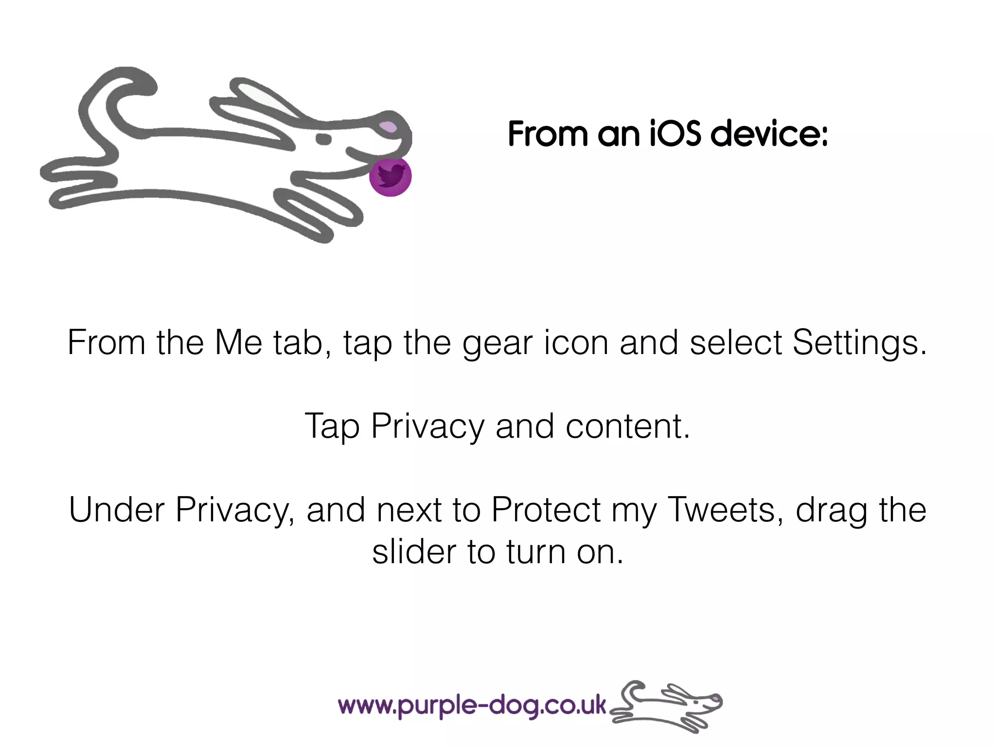 From the Me tab, tap the gear icon and select Settings.
Tap Privacy and content.
Under Privacy, and next to Protect my Tweets, drag the
slider to turn on.
From an iOS device:
 