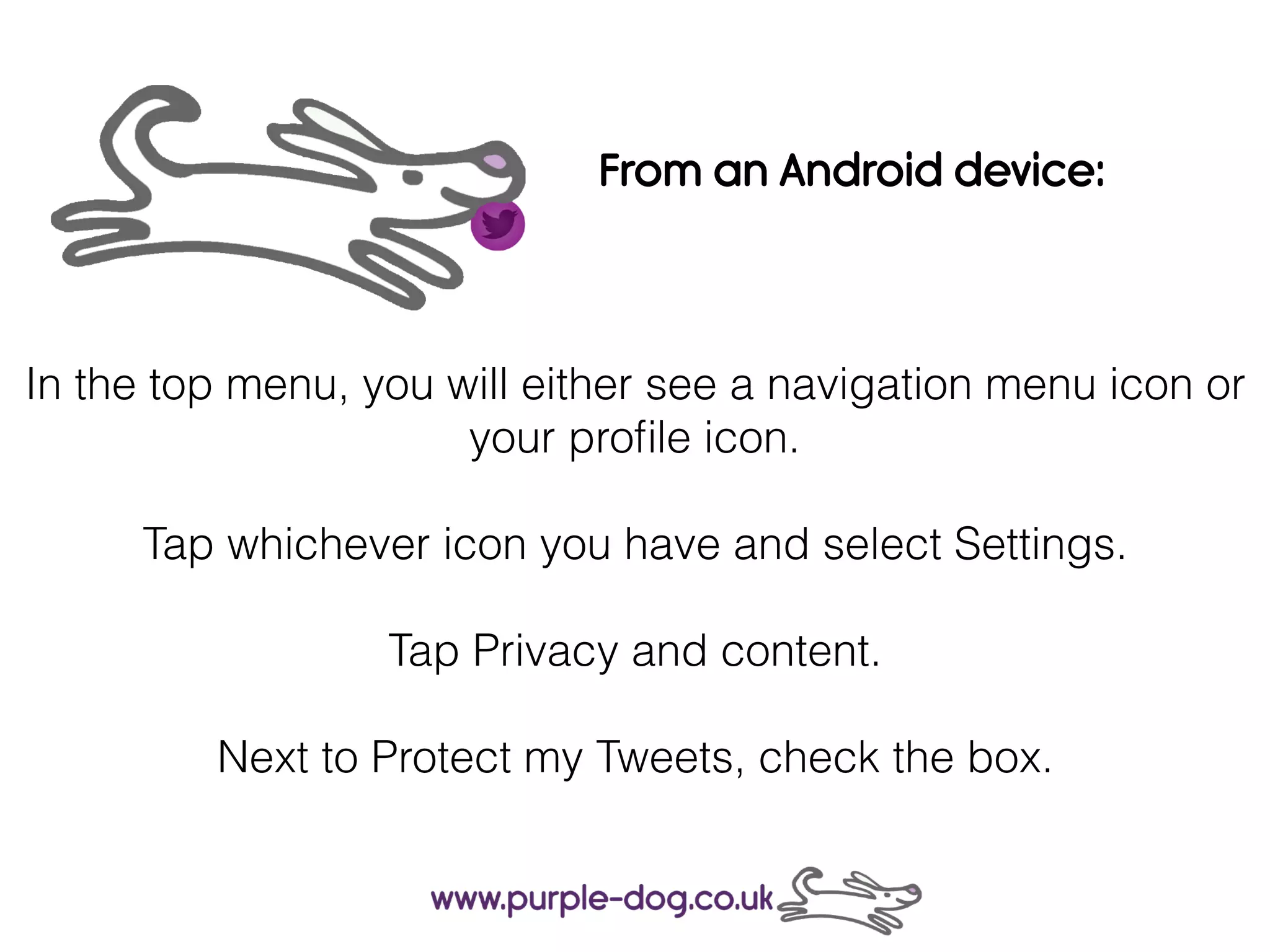 In the top menu, you will either see a navigation menu icon or
your proﬁle icon.
Tap whichever icon you have and select Settings.
Tap Privacy and content.
Next to Protect my Tweets, check the box.
From an Android device:
 