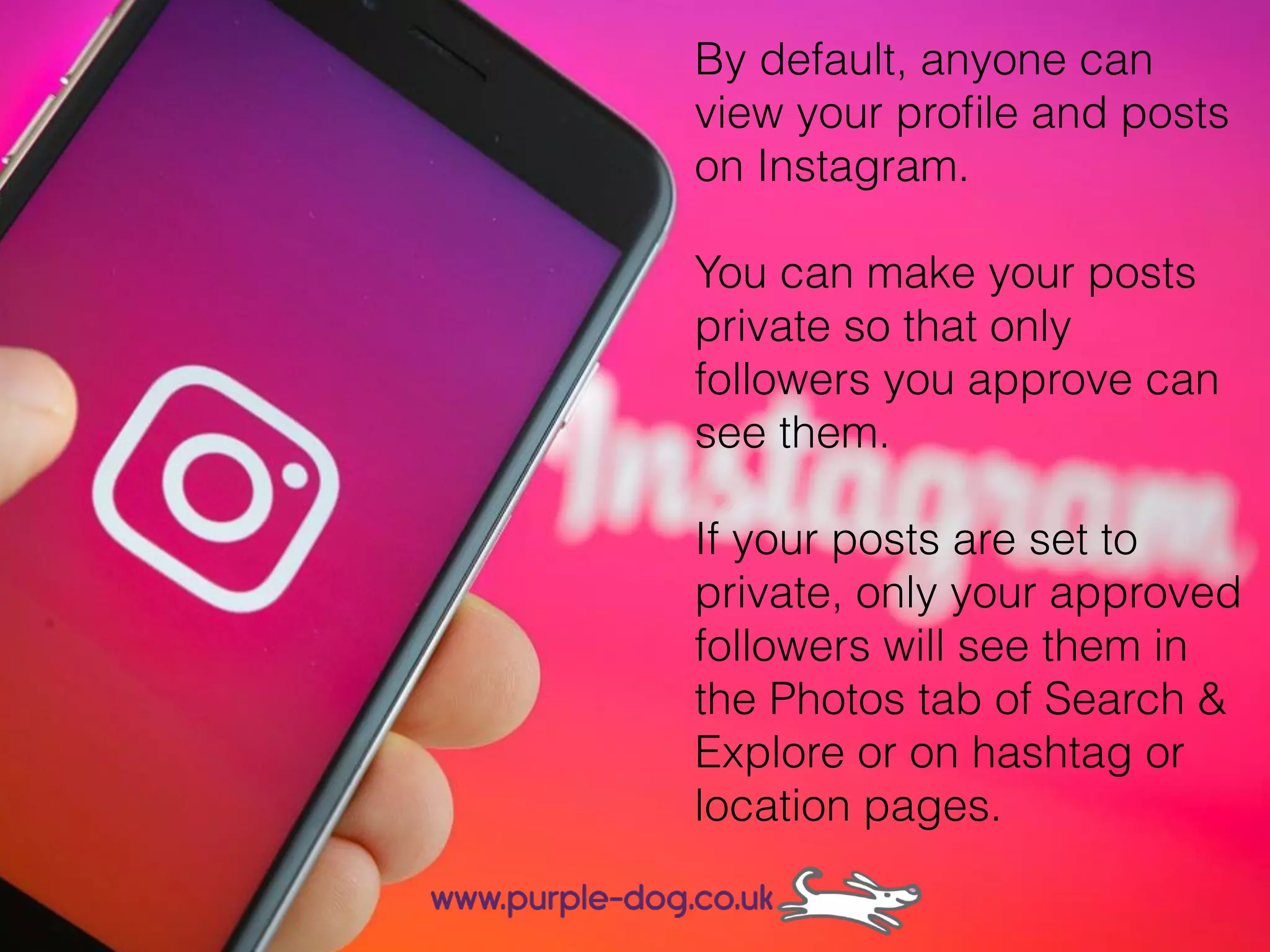By default, anyone can
view your proﬁle and posts
on Instagram.
You can make your posts
private so that only
followers you approve can
see them.
If your posts are set to
private, only your approved
followers will see them in
the Photos tab of Search &
Explore or on hashtag or
location pages.
 