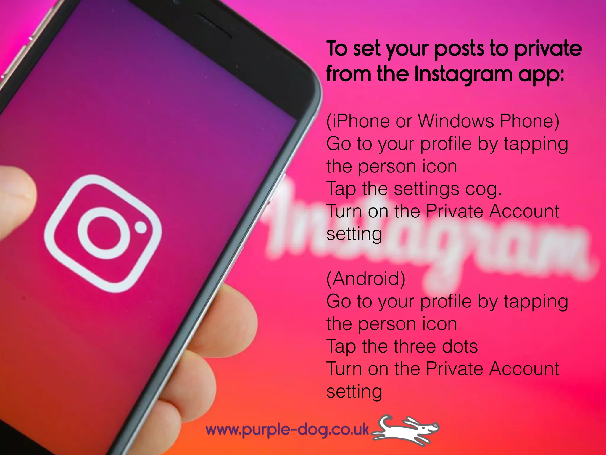To set your posts to private
from the Instagram app:
(iPhone or Windows Phone)
Go to your proﬁle by tapping
the person icon
Tap the settings cog.
Turn on the Private Account
setting
(Android)
Go to your proﬁle by tapping
the person icon
Tap the three dots
Turn on the Private Account
setting
 