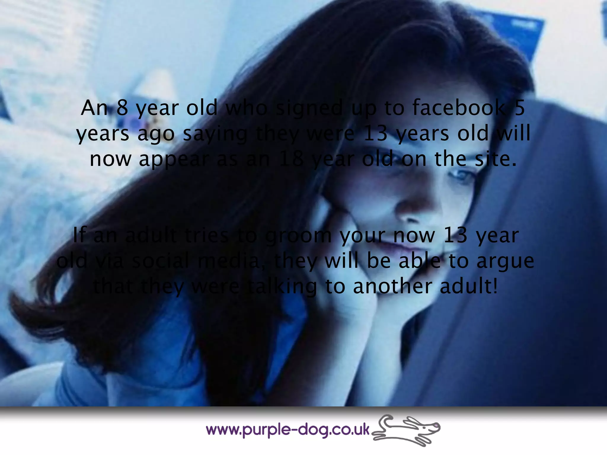 An 8 year old who signed up to facebook 5
years ago saying they were 13 years old will
now appear as an 18 year old on the site.
If an adult tries to groom your now 13 year
old via social media, they will be able to argue
that they were talking to another adult!
 