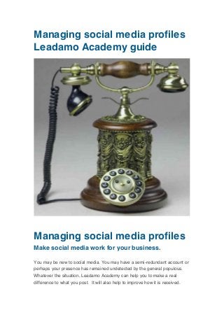 Managing social media profiles
Leadamo Academy guide
	
  

	
  

Managing social media profiles
Make social media work for your business.
You may be new to social media. You may have a semi-redundant account or
perhaps your presence has remained undetected by the general populous.
Whatever the situation, Leadamo Academy can help you to make a real
difference to what you post. It will also help to improve how it is received.

 