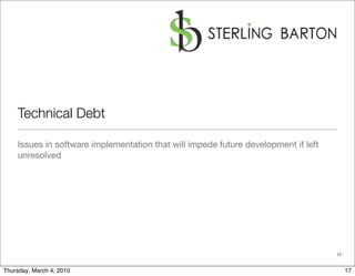 Technical Debt

    Issues in software implementation that will impede future development if left
    unresolved




                                                                                    17


Thursday, March 4, 2010                                                                  17
 