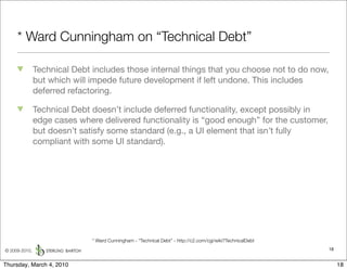 * Ward Cunningham on “Technical Debt”

               Technical Debt includes those internal things that you choose not to do now,
               but which will impede future development if left undone. This includes
               deferred refactoring.

               Technical Debt doesn’t include deferred functionality, except possibly in
               edge cases where delivered functionality is “good enough” for the customer,
               but doesn’t satisfy some standard (e.g., a UI element that isn’t fully
               compliant with some UI standard).




                              * Ward Cunningham - “Technical Debt” - http://c2.com/cgi/wiki?TechnicalDebt

© 2009-2010,                                                                                                18


Thursday, March 4, 2010                                                                                          18
 