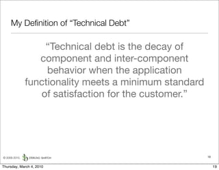 My Deﬁnition of “Technical Debt”

                   “Technical debt is the decay of
                  component and inter-component
                    behavior when the application
               functionality meets a minimum standard
                  of satisfaction for the customer.”




© 2009-2010,                                            19


Thursday, March 4, 2010                                      19
 