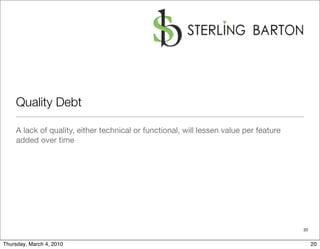 Quality Debt

    A lack of quality, either technical or functional, will lessen value per feature
    added over time




                                                                                       20


Thursday, March 4, 2010                                                                     20
 