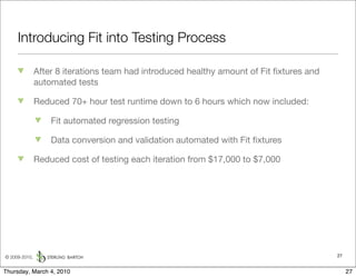 Introducing Fit into Testing Process

               After 8 iterations team had introduced healthy amount of Fit ﬁxtures and
               automated tests

               Reduced 70+ hour test runtime down to 6 hours which now included:

                   Fit automated regression testing

                   Data conversion and validation automated with Fit ﬁxtures

               Reduced cost of testing each iteration from $17,000 to $7,000




© 2009-2010,                                                                              27


Thursday, March 4, 2010                                                                        27
 