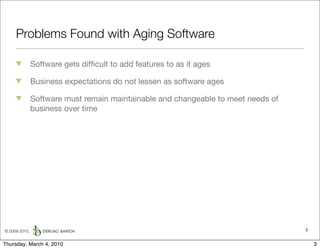 Problems Found with Aging Software

               Software gets difﬁcult to add features to as it ages

               Business expectations do not lessen as software ages

               Software must remain maintainable and changeable to meet needs of
               business over time




© 2009-2010,                                                                       3


Thursday, March 4, 2010                                                                3
 
