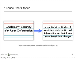 * Abuse User Stories




         Implement Security                                         As a Malicious Hacker I
        for User Information                                       want to steal credit card
                                                                   information so that I can
                                                                    make fraudulent charges


                          * From “User Stories Applied” presented by Mike Cohn Agile 2006




© 2009-2010,                                                                                   34


Thursday, March 4, 2010                                                                             34
 