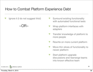 How to Combat Platform Experience Debt

               Ignore it (I do not suggest this!)   Surround existing functionality
                                                    with automated functional tests

                          ~OR~                      Wrap platform interfaces with
                                                    adapters

                                                    Transfer knowledge of platform to
                                                    more people

                                                    Rewrite on more current platform

                                                    Move thin slices of functionality to
                                                    newer platform

                                                    Start platform upgrade
                                                    discussions and rearrange teams
                                                    into known effective team

© 2009-2010,                                                                            36


Thursday, March 4, 2010                                                                      36
 