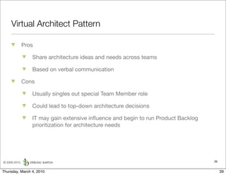 Virtual Architect Pattern

               Pros

                  Share architecture ideas and needs across teams

                  Based on verbal communication

               Cons

                  Usually singles out special Team Member role

                  Could lead to top-down architecture decisions

                  IT may gain extensive inﬂuence and begin to run Product Backlog
                  prioritization for architecture needs




© 2009-2010,                                                                        39


Thursday, March 4, 2010                                                                  39
 