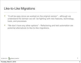 Like-to-Like Migrations

               “It will be easy since we worked on the original version” - although we
               understand the domain we will be ﬁghting with new features, technology,
               tools, and processes

               “We don’t have any other options” - Refactoring and test automation are
               potential alternatives to like-to-like migrations.




© 2009-2010,                                                                             5


Thursday, March 4, 2010                                                                      5
 