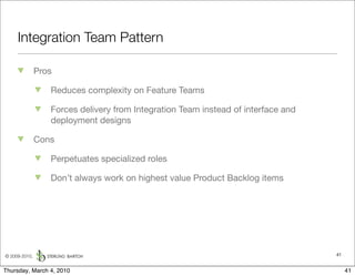 Integration Team Pattern

               Pros

                  Reduces complexity on Feature Teams

                  Forces delivery from Integration Team instead of interface and
                  deployment designs

               Cons

                  Perpetuates specialized roles

                  Don’t always work on highest value Product Backlog items




© 2009-2010,                                                                       41


Thursday, March 4, 2010                                                                 41
 