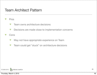Team Architect Pattern

               Pros

                  Team owns architecture decisions

                  Decisions are made close to implementation concerns

               Cons

                  May not have appropriate experience on Team

                  Team could get “stuck” on architecture decisions




© 2009-2010,                                                            45


Thursday, March 4, 2010                                                      45
 