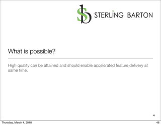 What is possible?

    High quality can be attained and should enable accelerated feature delivery at
    same time.




                                                                                     46


Thursday, March 4, 2010                                                                   46
 