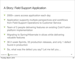 A Story: Field Support Application

               2000+ users access application each day
               Application supports multiple perspectives and workﬂows
               from Field Support Operations to Customer Service
               Team of 5 people delivering features on existing Cold Fusion
               platform implementation
               Migrating to Spring/Hibernate in slices while delivering
               valuable features
               36 2-week Sprints, 33 production releases, and only 1 defect
               found in production
               So, what was the defect you say? Let me tell you…

© 2009-2010,                                                                  47


Thursday, March 4, 2010                                                            47
 