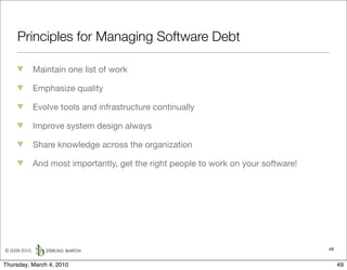 Principles for Managing Software Debt

               Maintain one list of work

               Emphasize quality

               Evolve tools and infrastructure continually

               Improve system design always

               Share knowledge across the organization

               And most importantly, get the right people to work on your software!




© 2009-2010,                                                                          49


Thursday, March 4, 2010                                                                    49
 