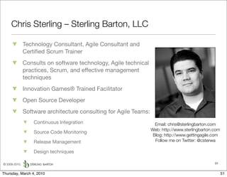Chris Sterling – Sterling Barton, LLC

               Technology Consultant, Agile Consultant and
               Certiﬁed Scrum Trainer
               Consults on software technology, Agile technical
               practices, Scrum, and effective management
               techniques
               Innovation Games® Trained Facilitator
               Open Source Developer
               Software architecture consulting for Agile Teams:
                   Continuous Integration                            Email: chris@sterlingbarton.com
                                                                   Web: http://www.sterlingbarton.com
                   Source Code Monitoring
                                                                    Blog: http://www.gettingagile.com
                   Release Management                                Follow me on Twitter: @csterwa

                   Design techniques

© 2009-2010,                                                                                      51


Thursday, March 4, 2010                                                                                 51
 