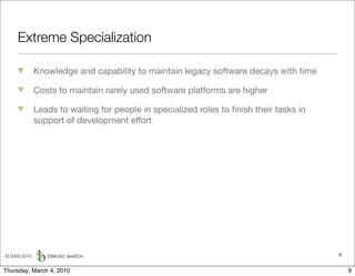 Extreme Specialization

               Knowledge and capability to maintain legacy software decays with time

               Costs to maintain rarely used software platforms are higher

               Leads to waiting for people in specialized roles to ﬁnish their tasks in
               support of development effort




© 2009-2010,                                                                              9


Thursday, March 4, 2010                                                                       9
 