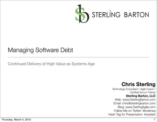 Managing Software Debt

    Continued Delivery of High Value as Systems Age




                                                               Chris Sterling
                                                        Technology Consultant / Agile Coach /
                                                                      Certiﬁed Scrum Trainer
                                                                   Sterling Barton, LLC
                                                          Web: www.SterlingBarton.com
                                                         Email: chris@sterlingbarton.com
                                                            Blog: www.GettingAgile.com
                                                         Follow Me on Twitter: @csterwa
                                                      Hash Tag for Presentation: #swdebt
Thursday, March 4, 2010                                                                    1
 