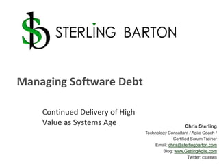 Managing Software Debt Continued Delivery of High Value as Systems Age Chris Sterling Technology Consultant / Agile Coach /  Certified Scrum Trainer Email: chris@sterlingbarton.com Blog: www.GettingAgile.com Twitter: csterwa 