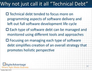 Why	
  not	
  just	
  call	
  it	
  all	
  “ Technical	
  Debt”
              Technical	
  debt	
  tended	
  to	
  focus	
  more	
  on	
  
            programming	
  aspects	
  of	
  soBware	
  delivery	
  and	
  
            leB	
  out	
  full	
  soBware	
  development	
  life	
  cycle
              Each	
  type	
  of	
  soBware	
  debt	
  can	
  be	
  managed	
  and	
  
            monitored	
  using	
  diﬀerent	
  tools	
  and	
  approaches
              Focusing	
  on	
  managing	
  each	
  type	
  of	
  soBware	
  
            debt	
  simpliﬁes	
  creaKon	
  of	
  an	
  overall	
  strategy	
  that	
  
            promotes	
  holisKc	
  perspecKve


                                                                                     10
Tuesday, May 8, 2012
 