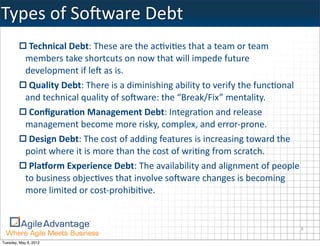 Types	
  of	
  SoBware	
  Debt
             Technical	
  Debt:	
  These	
  are	
  the	
  ac=vi=es	
  that	
  a	
  team	
  or	
  team	
  
            members	
  take	
  shortcuts	
  on	
  now	
  that	
  will	
  impede	
  future	
  
            development	
  if	
  le)	
  as	
  is.
             Quality	
  Debt:	
  There	
  is	
  a	
  diminishing	
  ability	
  to	
  verify	
  the	
  func=onal	
  
            and	
  technical	
  quality	
  of	
  so)ware:	
  the	
  “Break/Fix”	
  mentality.
             Conﬁgura5on	
  Management	
  Debt:	
  Integra=on	
  and	
  release	
  
            management	
  become	
  more	
  risky,	
  complex,	
  and	
  error-­‐prone.
             Design	
  Debt:	
  The	
  cost	
  of	
  adding	
  features	
  is	
  increasing	
  toward	
  the	
  
            point	
  where	
  it	
  is	
  more	
  than	
  the	
  cost	
  of	
  wri=ng	
  from	
  scratch.
             Pla:orm	
  Experience	
  Debt:	
  The	
  availability	
  and	
  alignment	
  of	
  people	
  
            to	
  business	
  objec=ves	
  that	
  involve	
  so)ware	
  changes	
  is	
  becoming	
  
            more	
  limited	
  or	
  cost-­‐prohibi=ve.


                                                                                                                  8

Tuesday, May 8, 2012
 