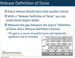 Release	
  DeﬁniKon	
  of	
  Done
             Every	
  release	
  should	
  have	
  clear	
  quality	
  criteria
             With	
  a	
  “Release	
  DeﬁniKon	
  of	
  Done”	
  you	
  can	
  
            understand	
  targets	
  beTer
             Measure	
  the	
  gap	
  between	
  the	
  teams’	
  DeﬁniKon	
  
            of	
  Done	
  and	
  a	
  Release	
  DeﬁniKon	
  of	
  Done.
             • This	
  gap	
  is	
  a	
  source	
  of	
  quality	
  issues	
  and	
  represents	
  
               signiﬁcant	
  risk	
  to	
  schedule




Tuesday, May 8, 2012
 