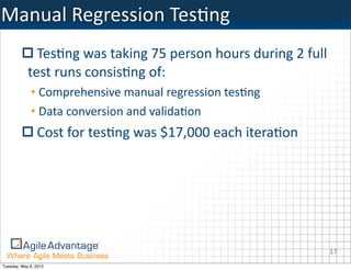 Manual	
  Regression	
  TesKng
              TesKng	
  was	
  taking	
  75	
  person	
  hours	
  during	
  2	
  full	
  
            test	
  runs	
  consisKng	
  of:
             • Comprehensive	
  manual	
  regression	
  tesKng
             • Data	
  conversion	
  and	
  validaKon
                Cost	
  for	
  tesKng	
  was	
  $17,000	
  each	
  iteraKon




                                                                                        17
Tuesday, May 8, 2012
 