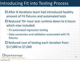 Introducing	
  Fit	
  into	
  TesKng	
  Process
             ABer	
  8	
  iteraKons	
  team	
  had	
  introduced	
  healthy	
  
            amount	
  of	
  Fit	
  ﬁxtures	
  and	
  automated	
  tests
             Reduced	
  70+	
  hour	
  test	
  runKme	
  down	
  to	
  6	
  hours	
  
            which	
  now	
  included:
             • Fit	
  automated	
  regression	
  tesKng	
  
             • Data	
  conversion	
  and	
  validaKon	
  automated	
  with	
  Fit	
  
               ﬁxtures	
  
             Reduced	
  cost	
  of	
  tesKng	
  each	
  iteraKon	
  from	
  
            $17,000	
  to	
  $7,000

                                                                                        18
Tuesday, May 8, 2012
 