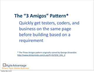 The	
  “3	
  Amigos”	
  Pa<ern*
                          Quickly	
  get	
  testers,	
  coders,	
  and	
  
                          business	
  on	
  the	
  same	
  page	
  
                          before	
  building	
  based	
  on	
  a	
  
                          requirement

                        *	
  The	
  Three	
  Amigos	
  paHern	
  originally	
  coined	
  by	
  George	
  Dinwiddie
                        hHp://www.s=ckyminds.com/s.asp?F=S17232_COL_2	
  




Tuesday, May 8, 2012
 