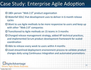 Case	
  Study:	
  Enterprise	
  Agile	
  AdopKon
             180+	
  person	
  “Web	
  2.0”	
  product	
  organiza=on
             Waterfall	
  SDLC	
  that	
  development	
  uses	
  to	
  deliver	
  in	
  6	
  month	
  release	
  
            cycles
             Want	
  to	
  use	
  Agile	
  methods	
  to	
  be	
  more	
  responsive	
  to	
  users	
  and	
  keep	
  up	
  
            with	
  other	
  “Web	
  2.0”	
  companies
             Transi=oned	
  to	
  Agile	
  methods	
  on	
  15	
  teams	
  in	
  3	
  months
             Changed	
  release	
  management	
  strategy,	
  added	
  XP	
  technical	
  prac=ces,	
  
            and	
  implemented	
  Scrum	
  product	
  development	
  framework	
  for	
  scaled	
  
            coordina=on
             Able	
  to	
  release	
  every	
  week	
  to	
  users	
  within	
  4	
  months
             Used	
  streamlined	
  deployment	
  environment	
  process	
  to	
  validate	
  product	
  
            changes	
  daily	
  using	
  Con=nuous	
  Integra=on	
  and	
  automated	
  promo=ons



                                                                                                                          26
Tuesday, May 8, 2012
 