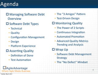 Agenda
             Managing	
  So)ware	
  Debt	
     • The	
  “3	
  Amigos”	
  PaHern
            Overview                           • Test-­‐Driven	
  Design
             So)ware	
  Debt	
  Types          Monitoring	
  Quality
             •   Technical                     •   The	
  Power	
  of	
  2	
  Scripts
             •   Quality                       •   Con=nuous	
  Integra=on
             •   Conﬁgura=on	
  Management     •   Automated	
  Promo=on
             •   Design                        •   Advanced	
  Quality	
  Metrics	
  
             •   Pla@orm	
  Experience             Trending	
  and	
  Analysis

               Asser=ng	
  Quality             Wrap	
  Up
             • Deﬁni=on	
  of	
  Done          • So)ware	
  Debt	
  Management	
  
                                                 Strategy
             • Test	
  Automa=on
                                               • The	
  “No	
  Defect”	
  Mindset

                                                                                        4
Tuesday, May 8, 2012
 