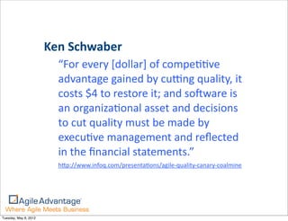 Ken	
  Schwaber	
  
                          “For	
  every	
  [dollar]	
  of	
  compe==ve	
  
                          advantage	
  gained	
  by	
  cuung	
  quality,	
  it	
  
                          costs	
  $4	
  to	
  restore	
  it;	
  and	
  so)ware	
  is	
  
                          an	
  organiza=onal	
  asset	
  and	
  decisions	
  
                          to	
  cut	
  quality	
  must	
  be	
  made	
  by	
  
                          execu=ve	
  management	
  and	
  reﬂected	
  
                          in	
  the	
  ﬁnancial	
  statements.”
                          hHp://www.infoq.com/presenta=ons/agile-­‐quality-­‐canary-­‐coalmine




Tuesday, May 8, 2012
 