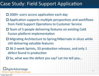 Case	
  Study:	
  Field	
  Support	
  ApplicaKon
              2000+	
  users	
  access	
  applica=on	
  each	
  day
              Applica=on	
  supports	
  mul=ple	
  perspec=ves	
  and	
  workﬂows	
  
            from	
  Field	
  Support	
  Opera=ons	
  to	
  Customer	
  Service
              Team	
  of	
  5	
  people	
  delivering	
  features	
  on	
  exis=ng	
  Cold	
  
            Fusion	
  pla@orm	
  implementa=on
              Migra=ng	
  Architecture	
  to	
  Spring/Hibernate	
  in	
  slices	
  while	
  
            s=ll	
  delivering	
  valuable	
  features
              36	
  2-­‐week	
  Sprints,	
  33	
  produc=on	
  releases,	
  and	
  only	
  1	
  
            defect	
  found	
  in	
  produc=on
              So,	
  what	
  was	
  the	
  defect	
  you	
  say?	
  Let	
  me	
  tell	
  you…


                                                                                              40

Tuesday, May 8, 2012
 