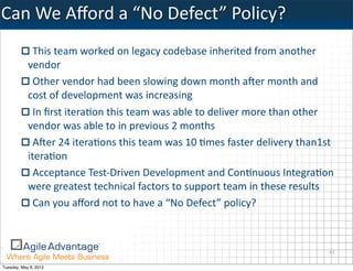 Can	
  We	
  Aﬀord	
  a	
  “No	
  Defect”	
  Policy?
              This	
  team	
  worked	
  on	
  legacy	
  codebase	
  inherited	
  from	
  another	
  
            vendor
              Other	
  vendor	
  had	
  been	
  slowing	
  down	
  month	
  aBer	
  month	
  and	
  
            cost	
  of	
  development	
  was	
  increasing
              In	
  ﬁrst	
  iteraKon	
  this	
  team	
  was	
  able	
  to	
  deliver	
  more	
  than	
  other	
  
            vendor	
  was	
  able	
  to	
  in	
  previous	
  2	
  months
              ABer	
  24	
  iteraKons	
  this	
  team	
  was	
  10	
  Kmes	
  faster	
  delivery	
  than1st	
  
            iteraKon
              Acceptance	
  Test-­‐Driven	
  Development	
  and	
  ConKnuous	
  IntegraKon	
  
            were	
  greatest	
  technical	
  factors	
  to	
  support	
  team	
  in	
  these	
  results
              Can	
  you	
  aﬀord	
  not	
  to	
  have	
  a	
  “No	
  Defect”	
  policy?



                                                                                                              41

Tuesday, May 8, 2012
 