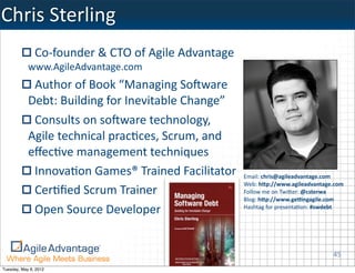 Chris	
  Sterling
               Co-­‐founder	
  &	
  CTO	
  of	
  Agile	
  Advantage	
  
            www.AgileAdvantage.com
             Author	
  of	
  Book	
  “Managing	
  SoBware	
  
            Debt:	
  Building	
  for	
  Inevitable	
  Change”
             Consults	
  on	
  soBware	
  technology,	
  
            Agile	
  technical	
  pracKces,	
  Scrum,	
  and	
  
            eﬀecKve	
  management	
  techniques
             InnovaKon	
  Games®	
  Trained	
  Facilitator                Email:	
  chris@agileadvantage.com	
  
                                                                          Web:	
  h<p://www.agileadvantage.com
             CerKﬁed	
  Scrum	
  Trainer                                  Follow	
  me	
  on	
  TwiTer:	
  @csterwa
                                                                          Blog:	
  h<p://www.ge?ngagile.com
             Open	
  Source	
  Developer                                  Hashtag	
  for	
  presentaKon:	
  #swdebt




                                                                                                              45
Tuesday, May 8, 2012
 