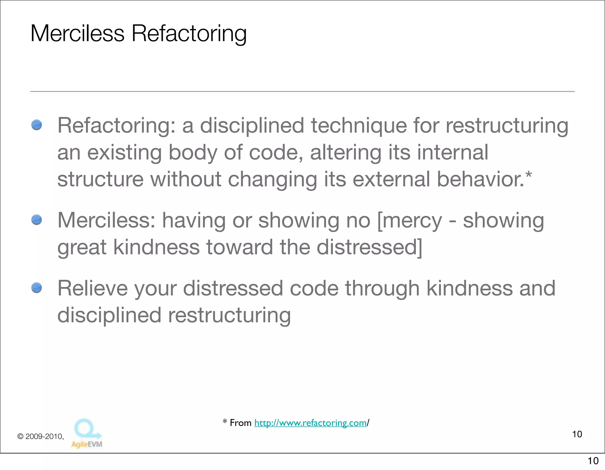 Merciless Refactoring


          Refactoring: a disciplined technique for restructuring
          an existing body of code, altering its internal
          structure without changing its external behavior.*
          Merciless: having or showing no [mercy - showing
          great kindness toward the distressed]
          Relieve your distressed code through kindness and
          disciplined restructuring



                           * From http://www.refactoring.com/
© 2009-2010,                                                       10

                                                                        10
 