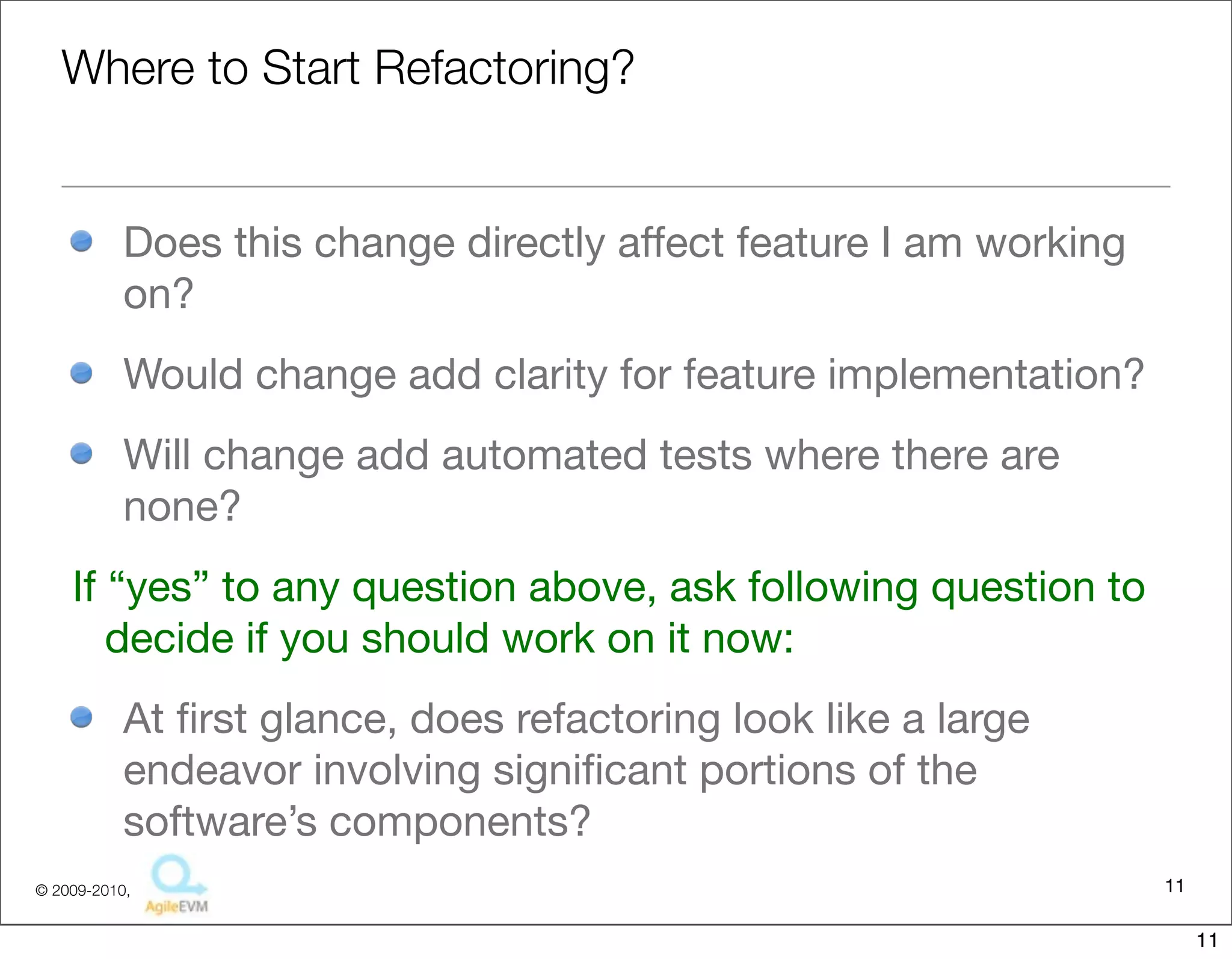 Where to Start Refactoring?


           Does this change directly affect feature I am working
           on?
           Would change add clarity for feature implementation?
           Will change add automated tests where there are
           none?
    If “yes” to any question above, ask following question to
       decide if you should work on it now:
           At ﬁrst glance, does refactoring look like a large
           endeavor involving signiﬁcant portions of the
           software’s components?
© 2009-2010,                                                       11

                                                                        11
 