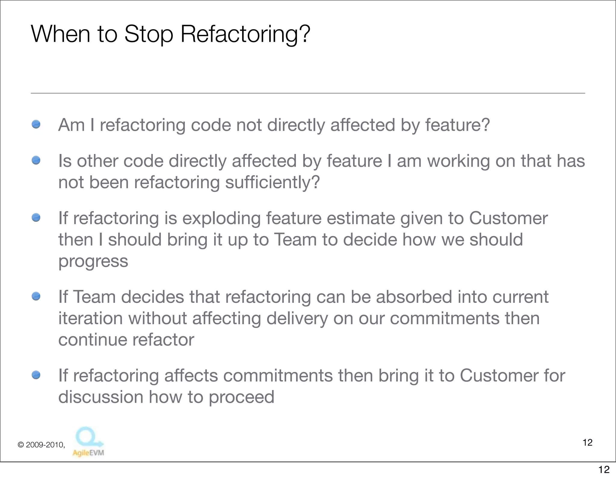 When to Stop Refactoring?


          Am I refactoring code not directly affected by feature?

          Is other code directly affected by feature I am working on that has
          not been refactoring sufﬁciently?

          If refactoring is exploding feature estimate given to Customer
          then I should bring it up to Team to decide how we should
          progress

          If Team decides that refactoring can be absorbed into current
          iteration without affecting delivery on our commitments then
          continue refactor

          If refactoring affects commitments then bring it to Customer for
          discussion how to proceed

© 2009-2010,                                                                 12

                                                                                  12
 