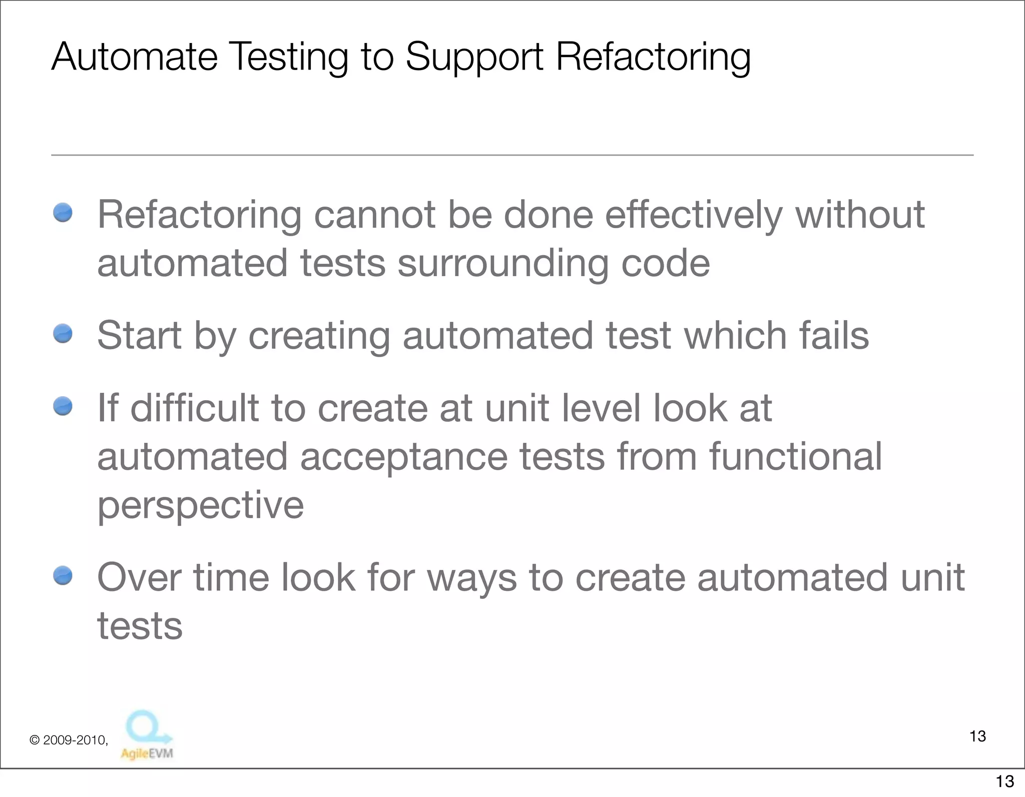 Automate Testing to Support Refactoring


          Refactoring cannot be done effectively without
          automated tests surrounding code
          Start by creating automated test which fails
          If difﬁcult to create at unit level look at
          automated acceptance tests from functional
          perspective
          Over time look for ways to create automated unit
          tests

© 2009-2010,                                                 13

                                                                  13
 