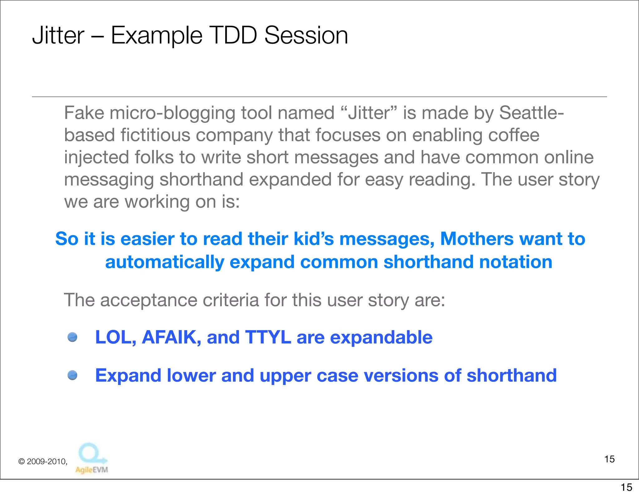 Ji:er	
  –	
  Example	
  TDD	
  Session

• Fake	
  micro-­‐blogging	
  tool	
  named	
  “Ji4er”	
  is	
  made	
  by	
  
  Sea4le-­‐based	
  ﬁc::ous	
  company	
  that	
  focuses	
  on	
  enabling	
  
  coﬀee	
  injected	
  folks	
  to	
  write	
  short	
  messages	
  and	
  have	
  
  common	
  online	
  messaging	
  shorthand	
  expanded	
  for	
  easy	
  
  reading.	
  The	
  user	
  story	
  we	
  are	
  working	
  on	
  is:
 So	
  it	
  is	
  easier	
  to	
  read	
  their	
  kid’s	
  messages,	
  Mothers	
  want	
  
   to	
  automaFcally	
  expand	
  common	
  shorthand	
  notaFon
• The	
  acceptance	
  criteria	
  for	
  this	
  user	
  story	
  are:
    – LOL,	
  AFAIK,	
  and	
  TTYL	
  are	
  expandable
    – Expand	
  lower	
  and	
  upper	
  case	
  versions	
  of	
  shorthand


                                                                                           15
                                  Copyright © 2010 Sterling Barton. All rights reserved.


                                                                                                15
 