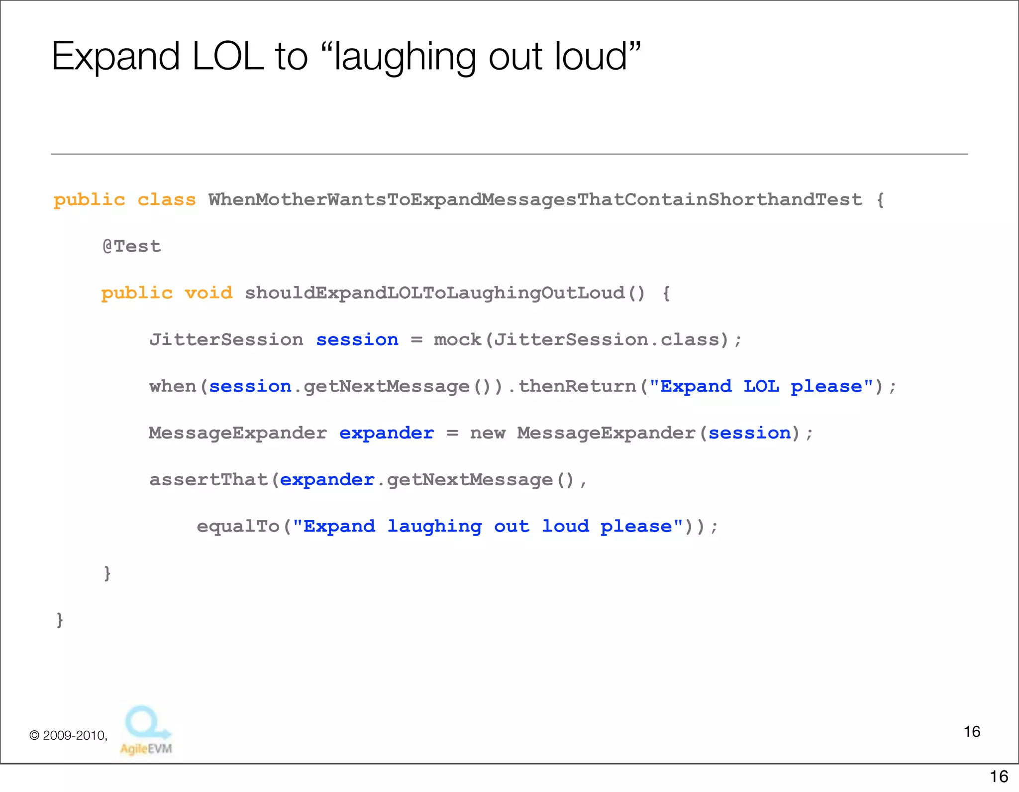 Expand	
  LOL	
  to	
  “laughing	
  out	
  loud”

public class WhenMotherWantsToExpandMessagesThatContainShorthandTest {
    @Test
    public void shouldExpandLOLToLaughingOutLoud() {
        JitterSession session = mock(JitterSession.class);
        when(session.getNextMessage()).thenReturn("Expand LOL please");
        MessageExpander expander = new MessageExpander(session);
        assertThat(expander.getNextMessage(),
            equalTo("Expand laughing out loud please"));
    }
}


public class MessageExpander {
    public String getNextMessage() {
        String msg = session.getNextMessage();
        return msg.replaceAll("LOL", "laughing out loud");
    }

                                                                                     16
                            Copyright © 2010 Sterling Barton. All rights reserved.


                                                                                          16
 