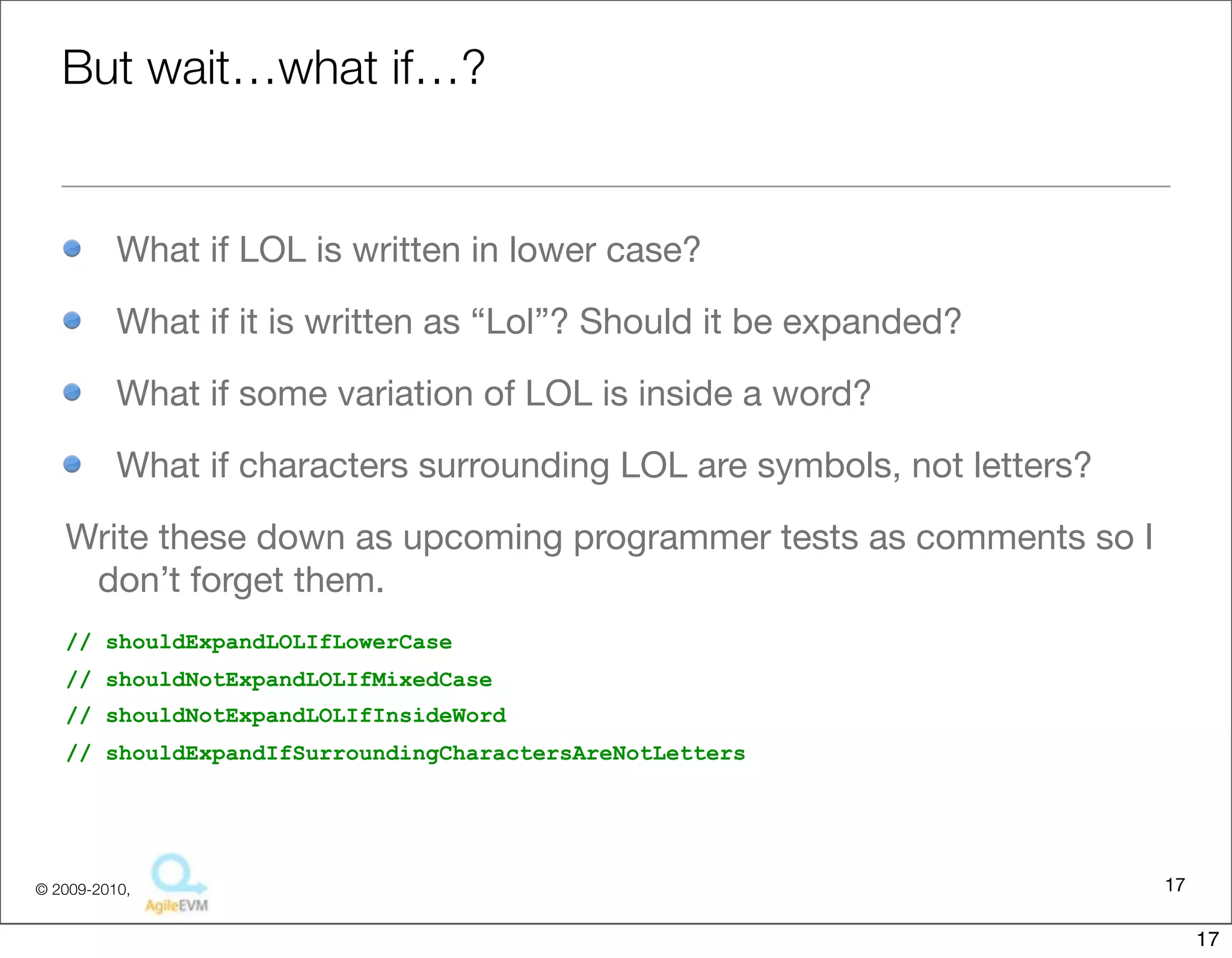 But	
  wait…what	
  if…?

• What	
  if	
  LOL	
  is	
  wri:en	
  in	
  lower	
  case?
• What	
  if	
  it	
  is	
  wri:en	
  as	
  “Lol”?	
  Should	
  it	
  be	
  expanded?	
  
• What	
  if	
  some	
  variaFon	
  of	
  LOL	
  is	
  inside	
  a	
  word?
• What	
  if	
  characters	
  surrounding	
  LOL	
  are	
  symbols,	
  not	
  le:ers?	
  


Write	
  these	
  down	
  as	
  upcoming	
  programmer	
  tests	
  as	
  comments	
  so	
  I	
  
 don’t	
  forget	
  them.	
  
// shouldExpandLOLIfLowerCase
// shouldNotExpandLOLIfMixedCase
// shouldNotExpandLOLIfInsideWord
// shouldExpandIfSurroundingCharactersAreNotLetters




                                                                                                  17
                                         Copyright © 2010 Sterling Barton. All rights reserved.


                                                                                                       17
 