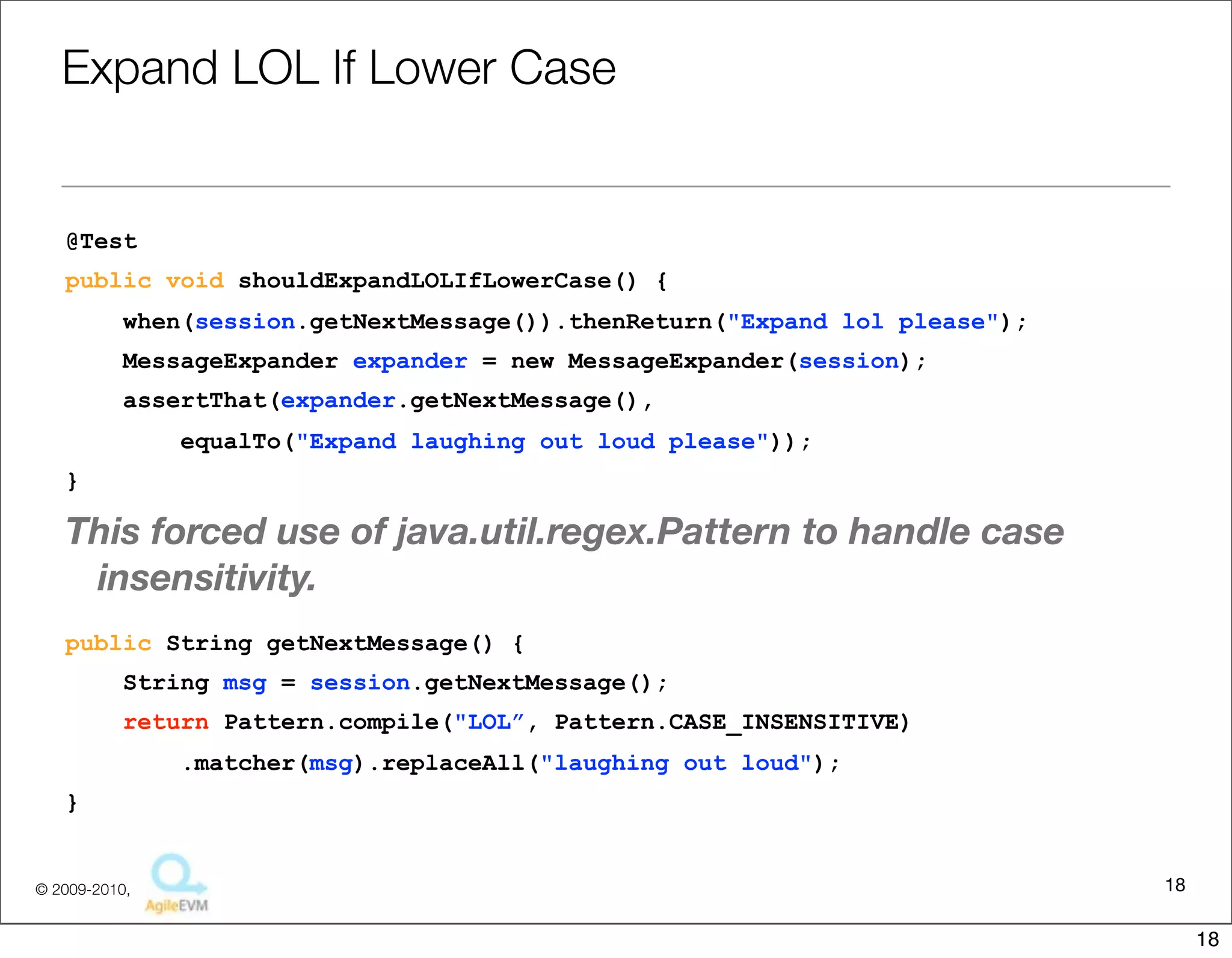 Expand	
  LOL	
  If	
  Lower	
  Case

@Test
public void shouldExpandLOLIfLowerCase() {
     when(session.getNextMessage()).thenReturn("Expand lol please");
     MessageExpander expander = new MessageExpander(session);
     assertThat(expander.getNextMessage(),
          equalTo("Expand laughing out loud please"));
}


This	
  forced	
  use	
  of	
  java.u1l.regex.Pa6ern	
  to	
  handle	
  case	
  insensi1vity.
public String getNextMessage() {
     String msg = session.getNextMessage();
     return Pattern.compile("LOL”, Pattern.CASE_INSENSITIVE)
          .matcher(msg).replaceAll("laughing out loud");
}



                                                                                            18
                                   Copyright © 2010 Sterling Barton. All rights reserved.


                                                                                                 18
 