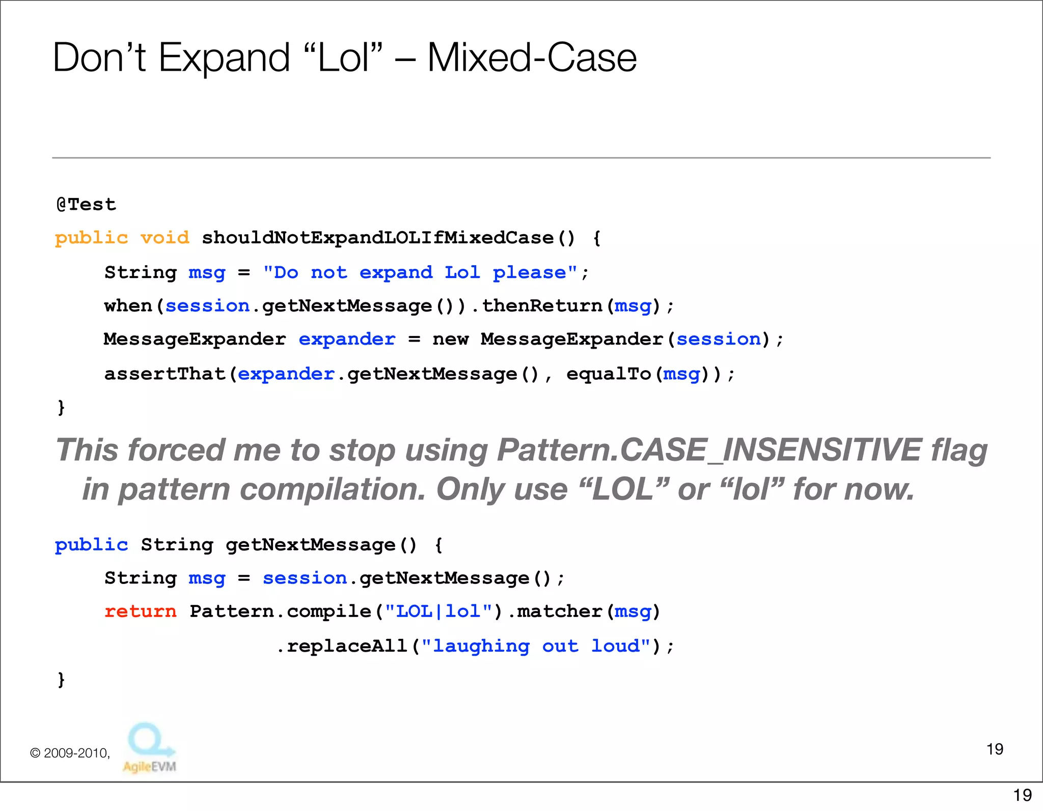 Don’t	
  Expand	
  “Lol”	
  –	
  Mixed-­‐Case

@Test
public void shouldNotExpandLOLIfMixedCase() {
     String msg = "Do not expand Lol please";
     when(session.getNextMessage()).thenReturn(msg);
     MessageExpander expander = new MessageExpander(session);
     assertThat(expander.getNextMessage(), equalTo(msg));
}


This	
  forced	
  me	
  to	
  stop	
  using	
  Pa6ern.CASE_INSENSITIVE	
  ﬂag	
  in	
  pa6ern	
  
  compila1on.	
  Only	
  use	
  “LOL”	
  or	
  “lol”	
  for	
  replacement	
  criteria.
public String getNextMessage() {
     String msg = session.getNextMessage();
     return Pattern.compile("LOL|lol").matcher(msg)
                      .replaceAll("laughing out loud");
}

                                                                                            19
                                   Copyright © 2010 Sterling Barton. All rights reserved.


                                                                                                    19
 